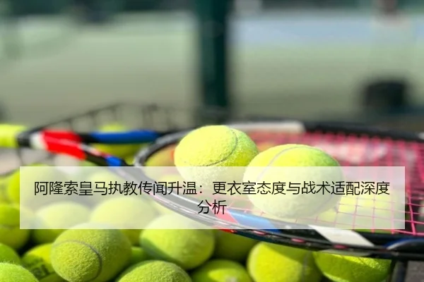 阿隆索皇马执教传闻升温：更衣室态度与战术适配深度分析