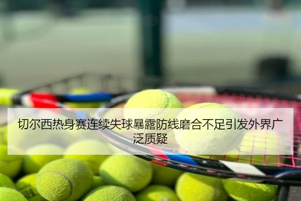 切尔西热身赛连续失球暴露防线磨合不足引发外界广泛质疑
