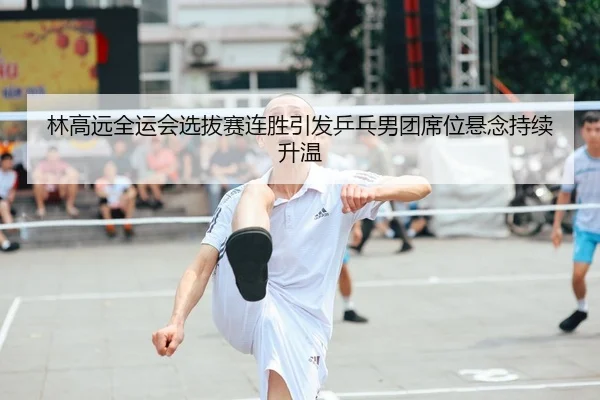 林高远全运会选拔赛连胜引发乒乓男团席位悬念持续升温