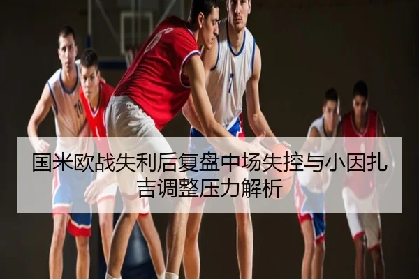 国米欧战失利后复盘中场失控与小因扎吉调整压力解析