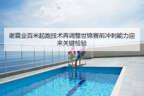 谢震业百米起跑技术再调整世锦赛前冲刺能力迎来关键检验