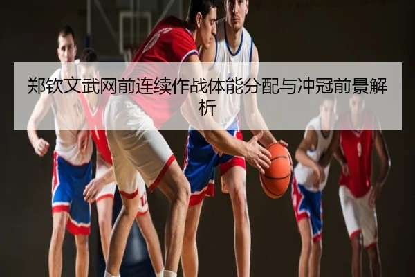 郑钦文武网前连续作战体能分配与冲冠前景解析